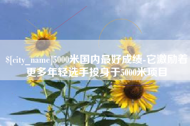 焦作5000米国内最好成绩-它激励着更多年轻选手投身于5000米项目
