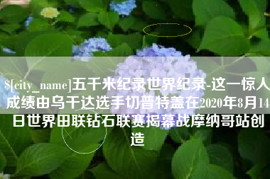 焦作五千米纪录世界纪录-这一惊人成绩由乌干达选手切普特盖在2020年8月14日世界田联钻石联赛揭幕战摩纳哥站创造
