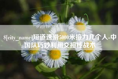 焦作短道速滑5000米接力几个人-中国队巧妙利用交接棒战术