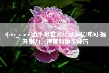 焦作五千米世界纪录多长时间-提升耐力、速度和跑步技巧
