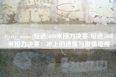 焦作短道5000米接力决赛-短道5000米接力决赛：冰上的速度与激情碰撞