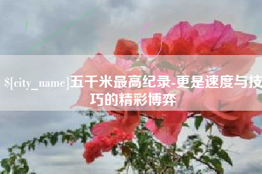 焦作五千米最高纪录-更是速度与技巧的精彩博弈
