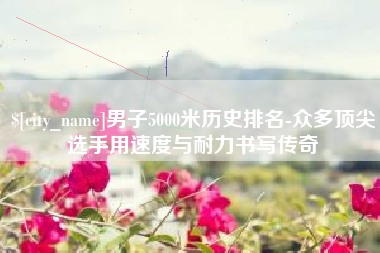 焦作男子5000米历史排名-众多顶尖选手用速度与耐力书写传奇